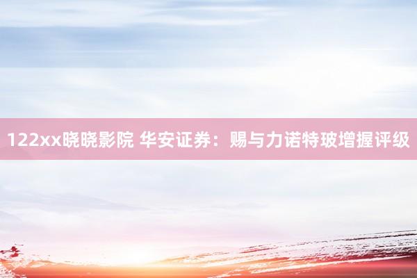 122xx晓晓影院 华安证券：赐与力诺特玻增握评级