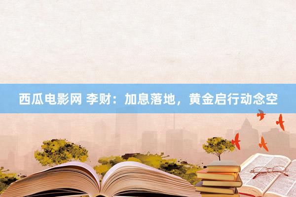 西瓜电影网 李财：加息落地，黄金启行动念空