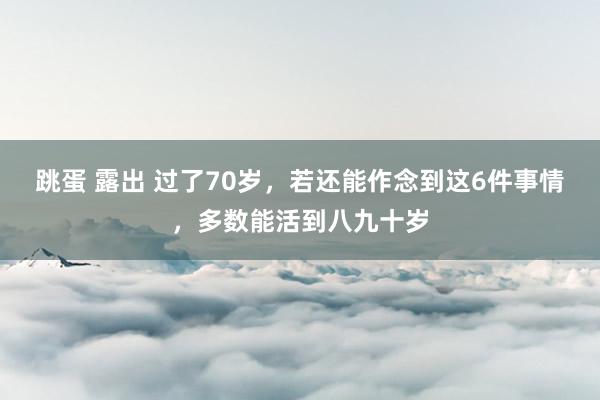 跳蛋 露出 过了70岁，若还能作念到这6件事情，多数能活到八九十岁