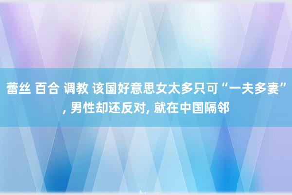 蕾丝 百合 调教 该国好意思女太多只可“一夫多妻”, 男性却还反对, 就在中国隔邻