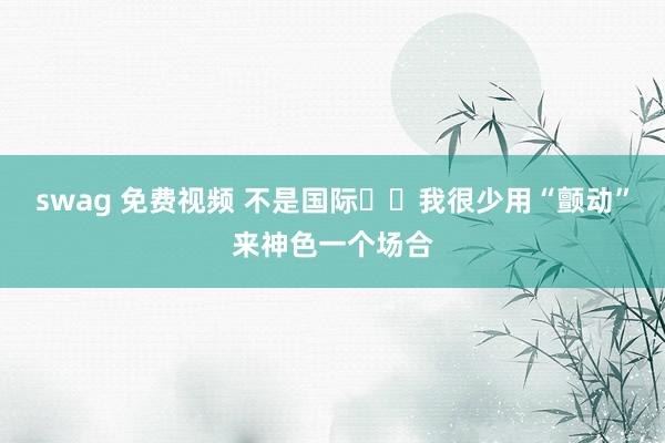 swag 免费视频 不是国际❗️我很少用“颤动”来神色一个场合