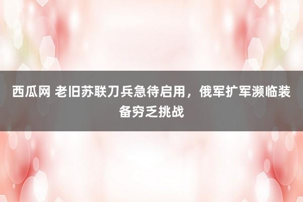 西瓜网 老旧苏联刀兵急待启用，俄军扩军濒临装备穷乏挑战
