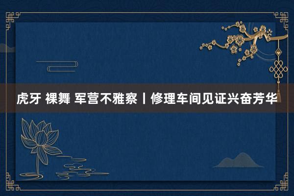 虎牙 裸舞 军营不雅察丨修理车间见证兴奋芳华