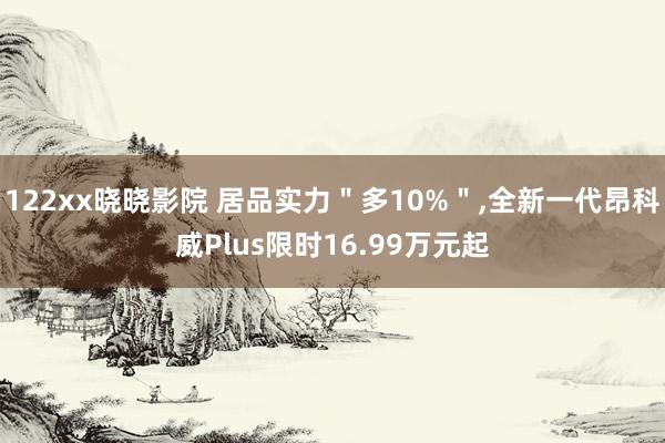 122xx晓晓影院 居品实力＂多10%＂,全新一代昂科威Plus限时16.99万元起