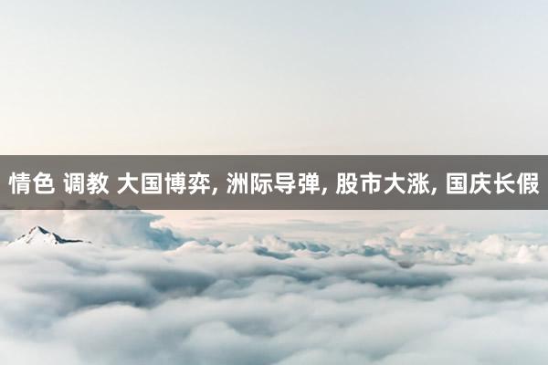 情色 调教 大国博弈, 洲际导弹, 股市大涨, 国庆长假