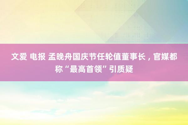 文爱 电报 孟晚舟国庆节任轮值董事长 , 官媒都称“最高首领”引质疑