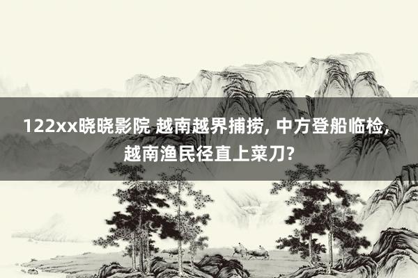 122xx晓晓影院 越南越界捕捞, 中方登船临检, 越南渔民径直上菜刀?