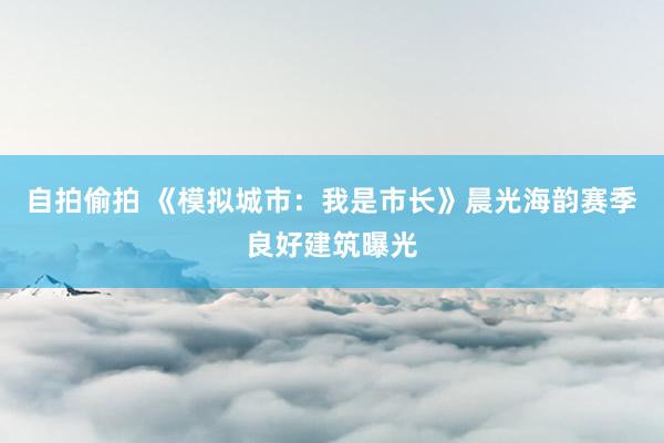 自拍偷拍 《模拟城市：我是市长》晨光海韵赛季良好建筑曝光