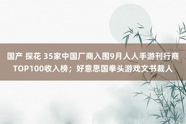 国产 探花 35家中国厂商入围9月人人手游刊行商TOP100收入榜；好意思国拳头游戏文书裁人