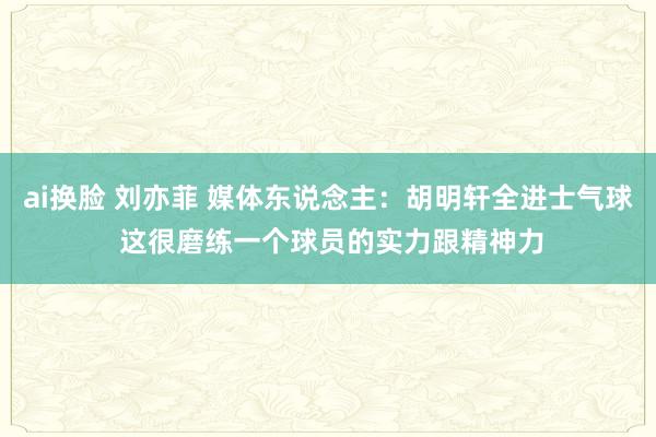ai换脸 刘亦菲 媒体东说念主：胡明轩全进士气球 这很磨练一个球员的实力跟精神力