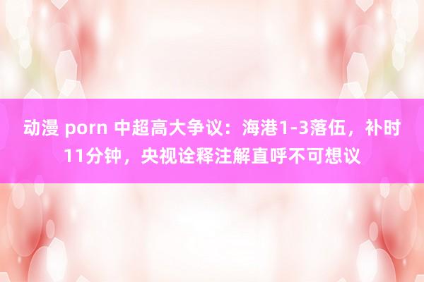 动漫 porn 中超高大争议：海港1-3落伍，补时11分钟，央视诠释注解直呼不可想议