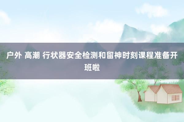 户外 高潮 行状器安全检测和留神时刻课程准备开班啦