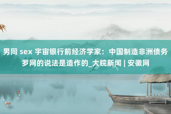男同 sex 宇宙银行前经济学家：中国制造非洲债务罗网的说法是造作的_大皖新闻 | 安徽网