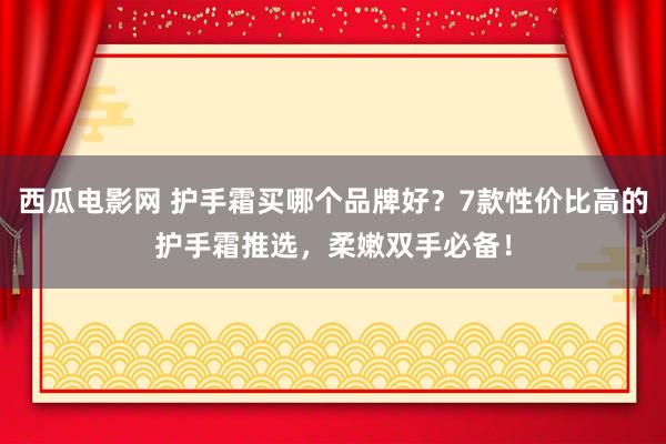 西瓜电影网 护手霜买哪个品牌好？7款性价比高的护手霜推选，柔嫩双手必备！