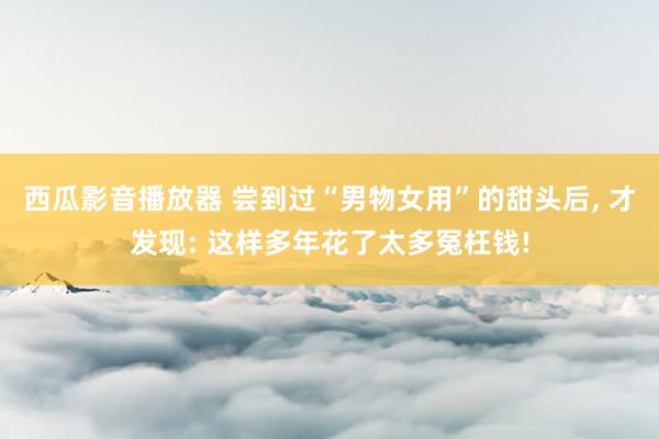 西瓜影音播放器 尝到过“男物女用”的甜头后, 才发现: 这样多年花了太多冤枉钱!
