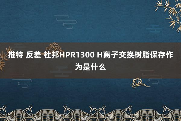 推特 反差 杜邦HPR1300 H离子交换树脂保存作为是什么