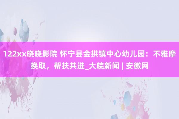 122xx晓晓影院 怀宁县金拱镇中心幼儿园：不雅摩换取，帮扶共进_大皖新闻 | 安徽网