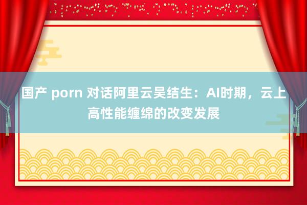 国产 porn 对话阿里云吴结生：AI时期，云上高性能缠绵的改变发展