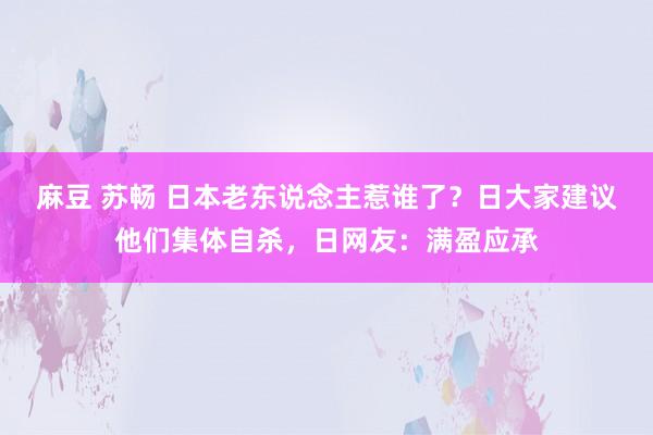 麻豆 苏畅 日本老东说念主惹谁了？日大家建议他们集体自杀，日网友：满盈应承