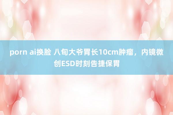 porn ai换脸 八旬大爷胃长10cm肿瘤，内镜微创ESD时刻告捷保胃