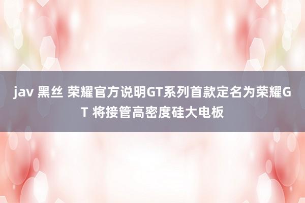 jav 黑丝 荣耀官方说明GT系列首款定名为荣耀GT 将接管高密度硅大电板