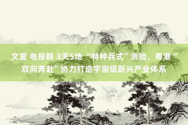 文爱 电报群 3天5地 “特种兵式”测验，粤港“双向奔赴”协力打造宇宙级新兴产业体系