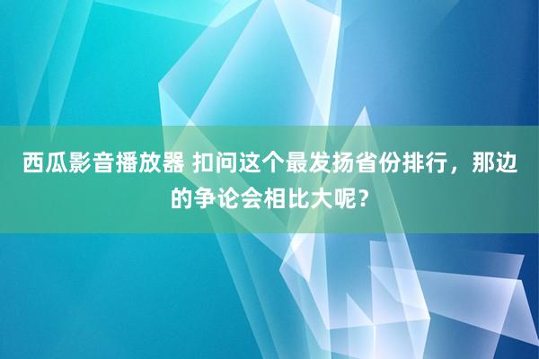 西瓜影音播放器 扣问这个最发扬省份排行,那边的争论会相比大呢?
