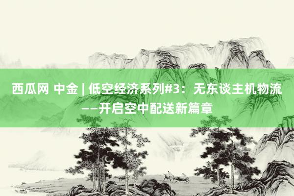 西瓜网 中金 | 低空经济系列#3：无东谈主机物流——开启空中配送新篇章