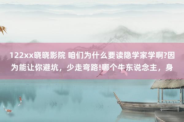 122xx晓晓影院 咱们为什么要读隐学家学啊?因为能让你避坑，少走弯路!哪个牛东说念主，身