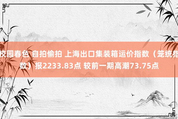 校园春色 自拍偷拍 上海出口集装箱运价指数（笼统指数）报2233.83点 较前一期高潮73.75点