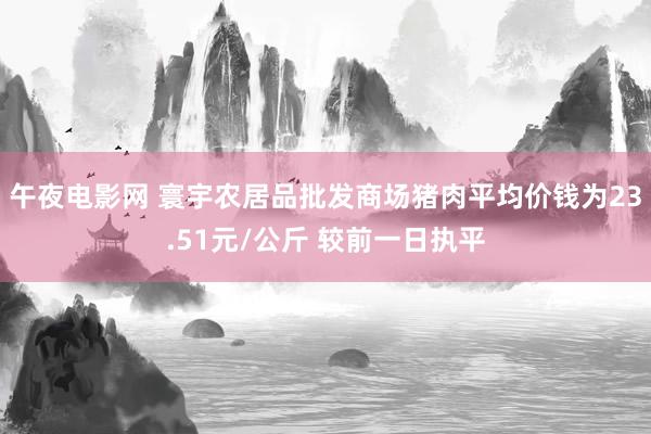 午夜电影网 寰宇农居品批发商场猪肉平均价钱为23.51元/公斤 较前一日执平