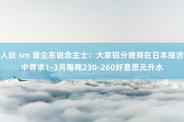 人妖 sm 音尘东说念主士：大家铝分娩商在日本接洽中寻求1-3月每吨230-260好意思元升水
