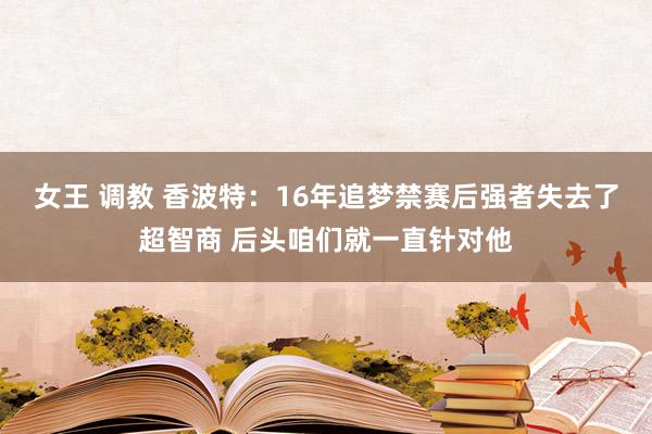 女王 调教 香波特：16年追梦禁赛后强者失去了超智商 后头咱们就一直针对他
