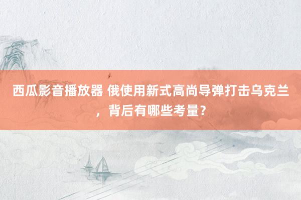 西瓜影音播放器 俄使用新式高尚导弹打击乌克兰，背后有哪些考量？