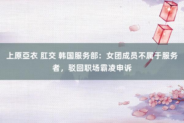 上原亞衣 肛交 韩国服务部：女团成员不属于服务者，驳回职场霸凌申诉