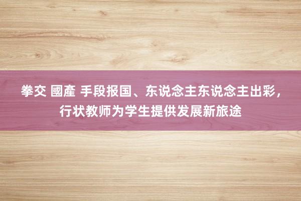 拳交 國產 手段报国、东说念主东说念主出彩，行状教师为学生提供发展新旅途
