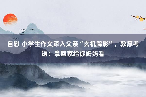 自慰 小学生作文深入父亲“玄机踪影”，敦厚考语：拿回家给你姆妈看