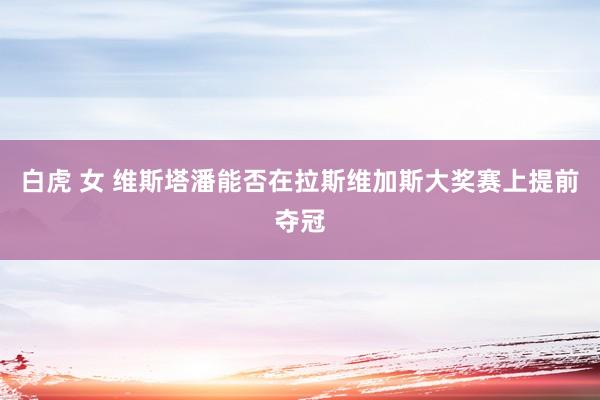 白虎 女 维斯塔潘能否在拉斯维加斯大奖赛上提前夺冠