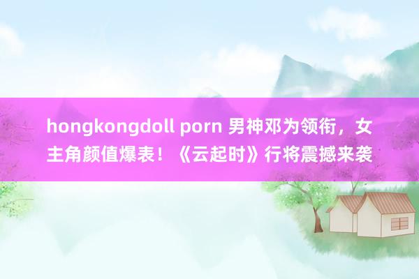 hongkongdoll porn 男神邓为领衔，女主角颜值爆表！《云起时》行将震撼来袭