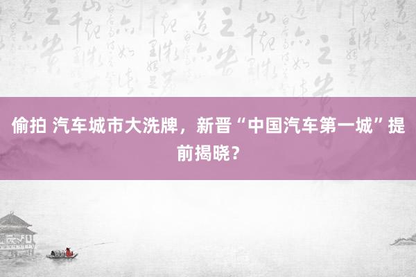 偷拍 汽车城市大洗牌，新晋“中国汽车第一城”提前揭晓？