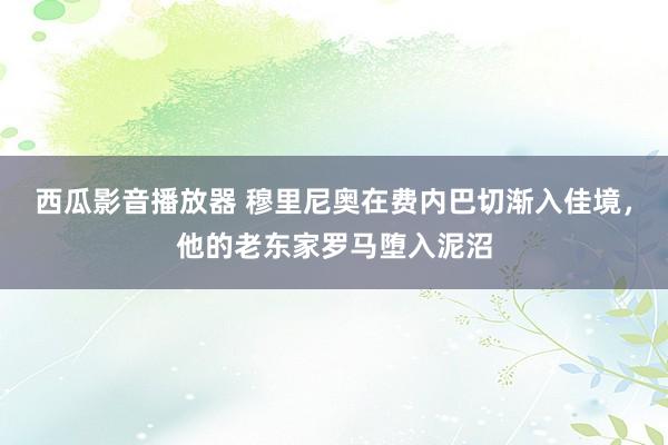 西瓜影音播放器 穆里尼奥在费内巴切渐入佳境，他的老东家罗马堕入泥沼