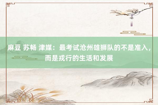 麻豆 苏畅 津媒：最考试沧州雄狮队的不是准入，而是戎行的生活和发展