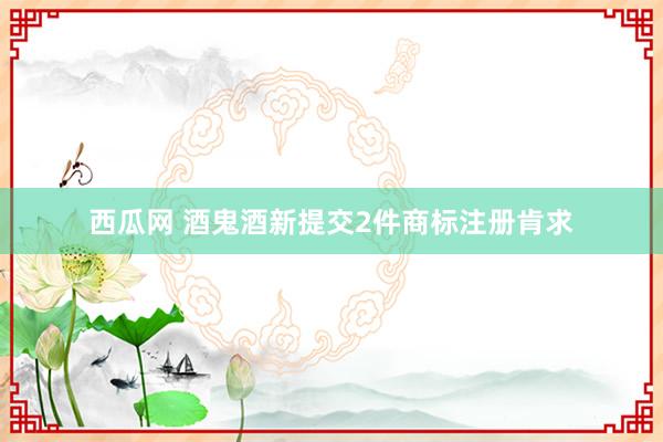 西瓜网 酒鬼酒新提交2件商标注册肯求