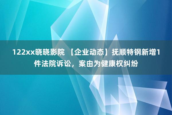 122xx晓晓影院 【企业动态】抚顺特钢新增1件法院诉讼，案由为健康权纠纷