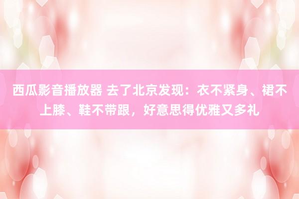 西瓜影音播放器 去了北京发现：衣不紧身、裙不上膝、鞋不带跟，好意思得优雅又多礼