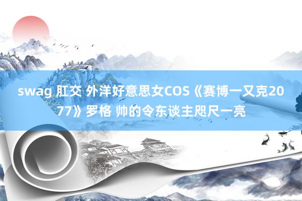 swag 肛交 外洋好意思女COS《赛博一又克2077》罗格 帅的令东谈主咫尺一亮