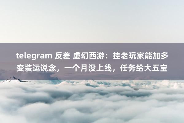 telegram 反差 虚幻西游：挂老玩家能加多变装运说念，一个月没上线，任务给大五宝