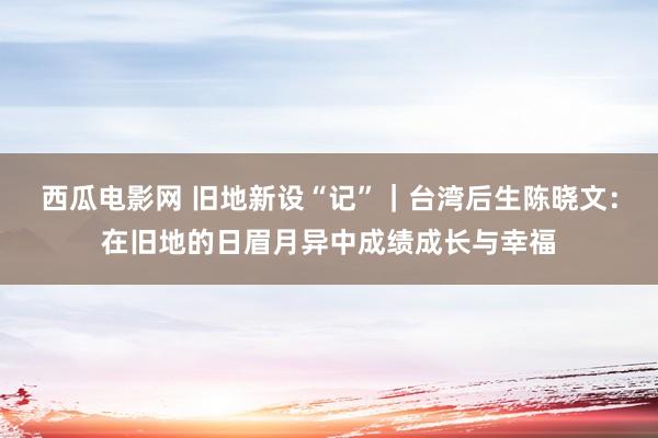 西瓜电影网 旧地新设“记”｜台湾后生陈晓文：在旧地的日眉月异中成绩成长与幸福