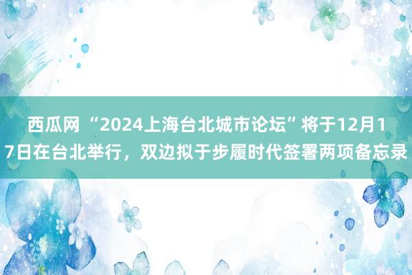 西瓜网 “2024上海台北城市论坛”将于12月17日在台北举行，双边拟于步履时代签署两项备忘录