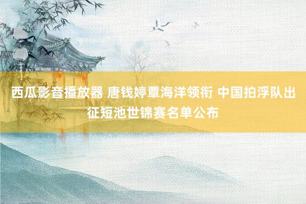 西瓜影音播放器 唐钱婷覃海洋领衔 中国拍浮队出征短池世锦赛名单公布